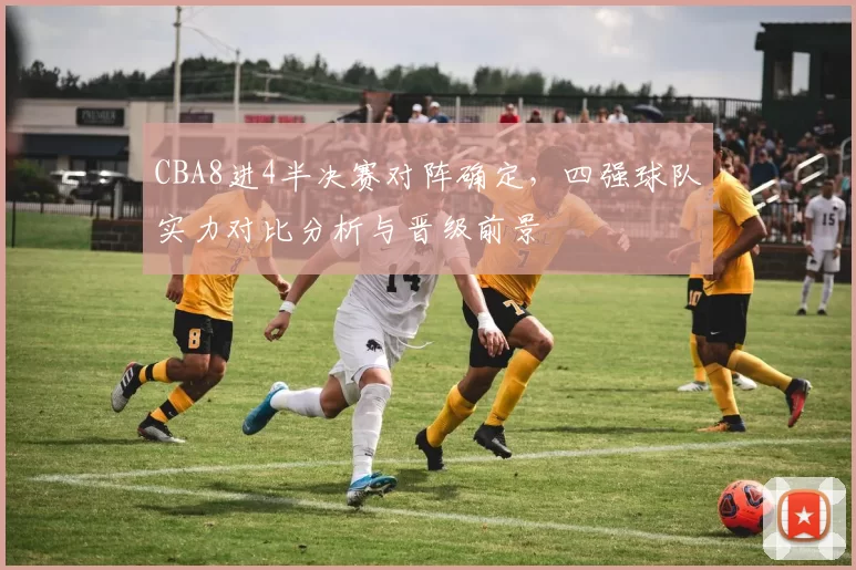 CBA8进4半决赛对阵确定，四强球队实力对比分析与晋级前景