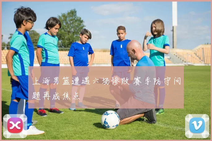 上海男篮遭遇六场惨败 赛季防守问题再成焦点