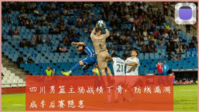 四川男篮主场战绩下滑，防线漏洞成季后赛隐患