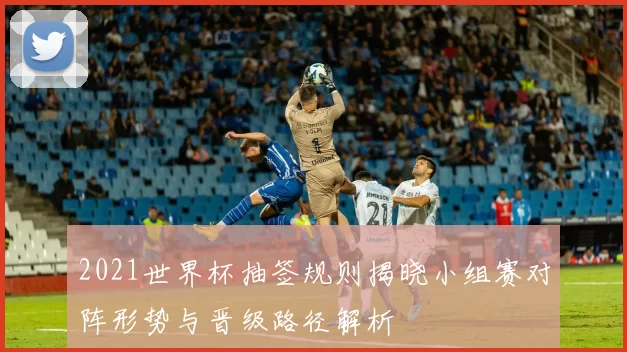2021世界杯抽签规则揭晓小组赛对阵形势与晋级路径解析