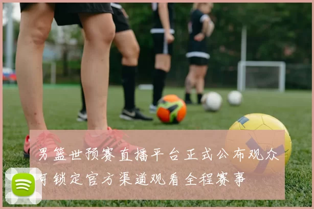 男篮世预赛直播平台正式公布观众可锁定官方渠道观看全程赛事