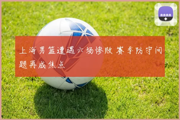 上海男篮遭遇六场惨败 赛季防守问题再成焦点