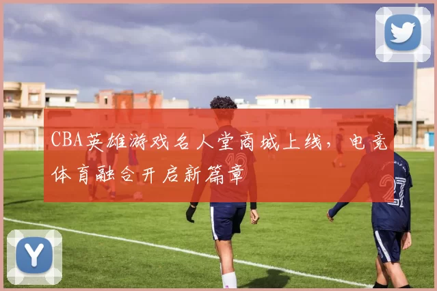 CBA英雄游戏名人堂商城上线，电竞体育融合开启新篇章