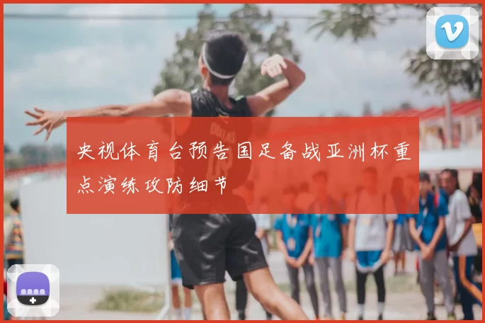 央视体育台预告国足备战亚洲杯重点演练攻防细节