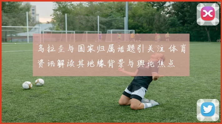 乌拉圭与国家归属话题引关注 体育资讯解读其地缘背景与舆论焦点