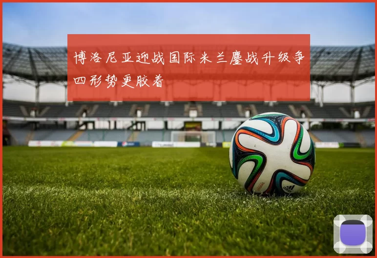 博洛尼亚迎战国际米兰鏖战升级争四形势更胶着