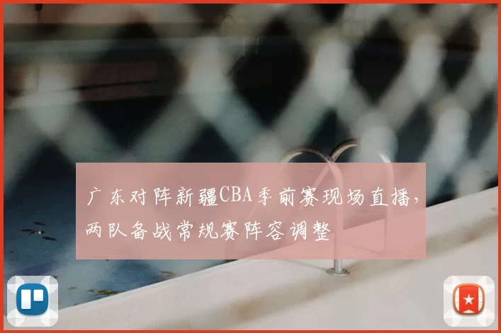 广东对阵新疆CBA季前赛现场直播，两队备战常规赛阵容调整