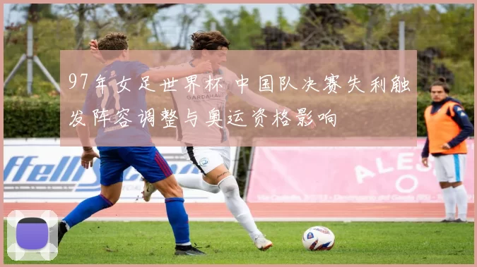 97年女足世界杯 中国队决赛失利触发阵容调整与奥运资格影响