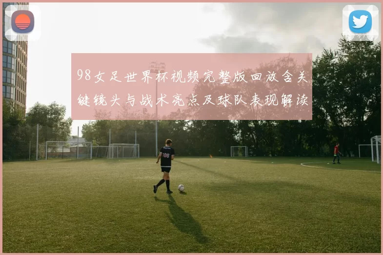 98女足世界杯视频完整版回放含关键镜头与战术亮点及球队表现解读