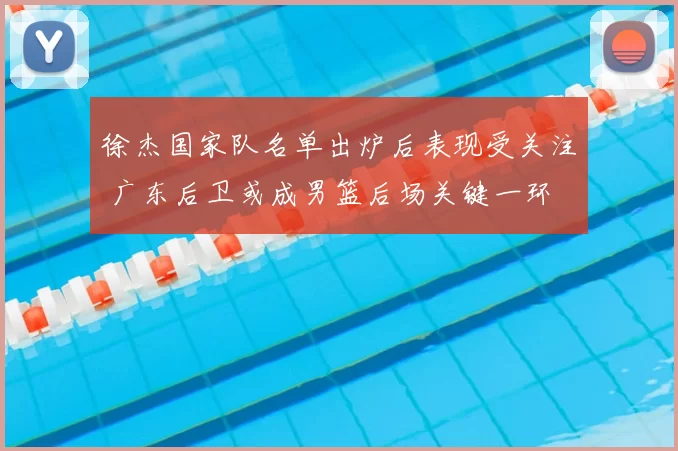 徐杰国家队名单出炉后表现受关注 广东后卫或成男篮后场关键一环