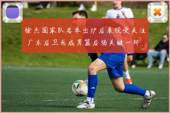 徐杰国家队名单出炉后表现受关注 广东后卫或成男篮后场关键一环