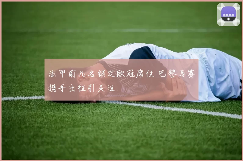 法甲前几名锁定欧冠席位 巴黎马赛携手出征引关注