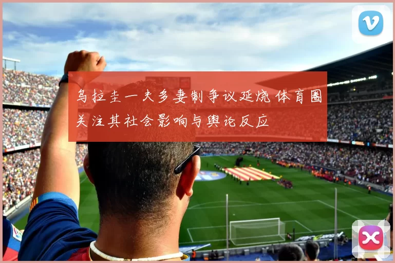 乌拉圭一夫多妻制争议延烧 体育圈关注其社会影响与舆论反应