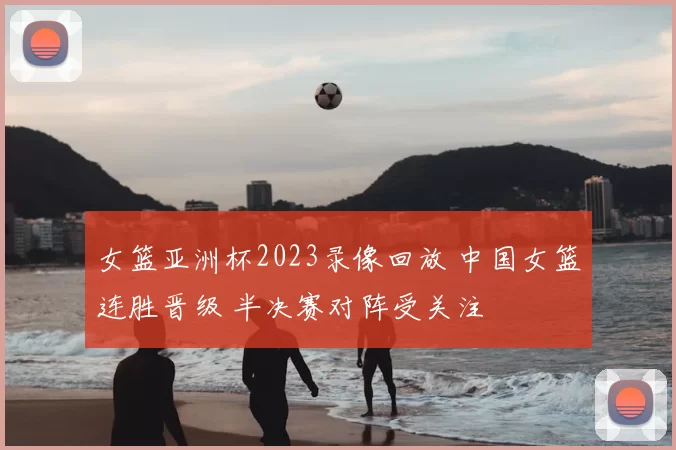 女篮亚洲杯2023录像回放 中国女篮连胜晋级 半决赛对阵受关注