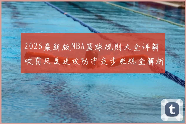 2026最新版NBA篮球规则大全详解 吹罚尺度进攻防守走步犯规全解析