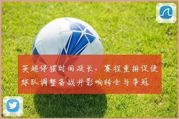 英超停摆时间延长，赛程重排促使球队调整备战并影响转会与争冠