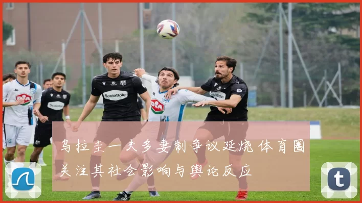 乌拉圭一夫多妻制争议延烧 体育圈关注其社会影响与舆论反应