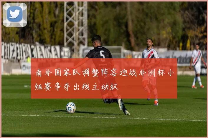 南非国家队调整阵容迎战非洲杯小组赛争夺出线主动权