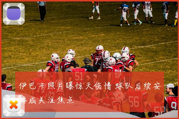 伊巴卡照片曝惊天伤情 球队后续安排成关注焦点
