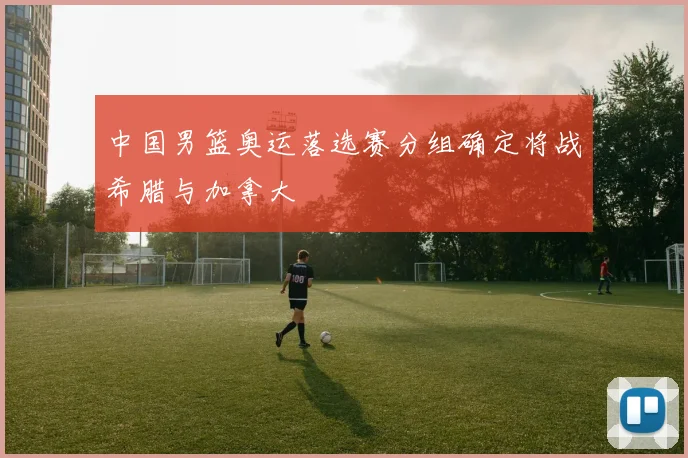中国男篮奥运落选赛分组确定将战希腊与加拿大